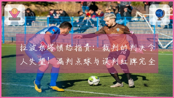 拉波尔塔愤怒指责：裁判的判决令人失望！漏判点球与误判红牌完全不可理喻
