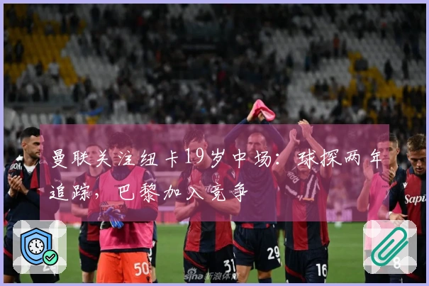 曼联关注纽卡19岁中场：球探两年追踪，巴黎加入竞争