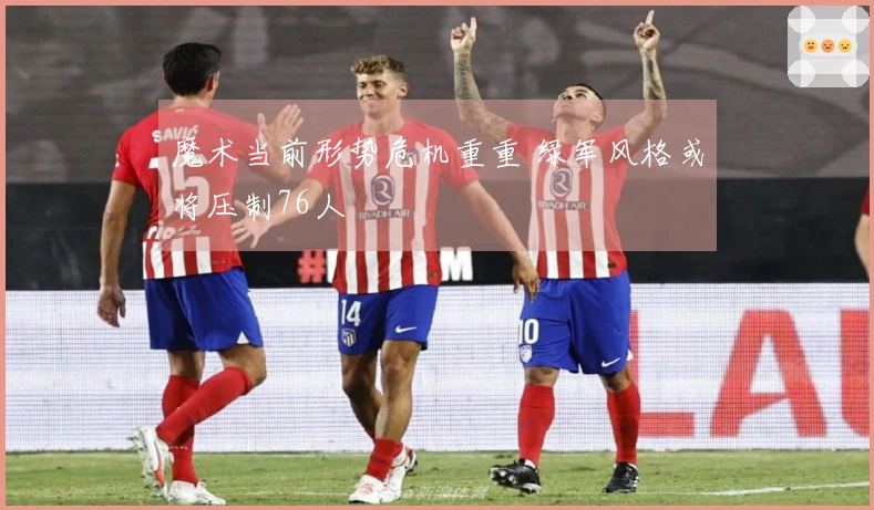 魔术当前形势危机重重 绿军风格或将压制76人
