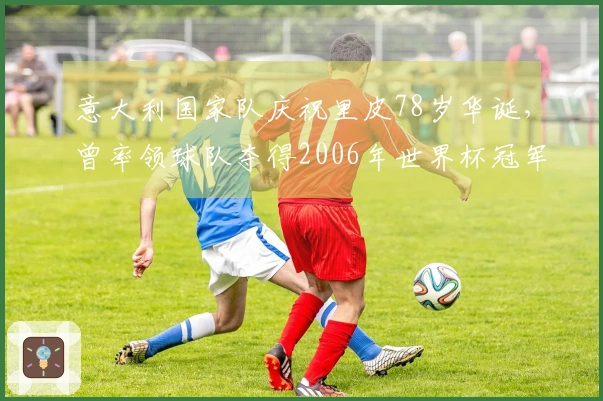意大利国家队庆祝里皮78岁华诞，曾率领球队夺得2006年世界杯冠军