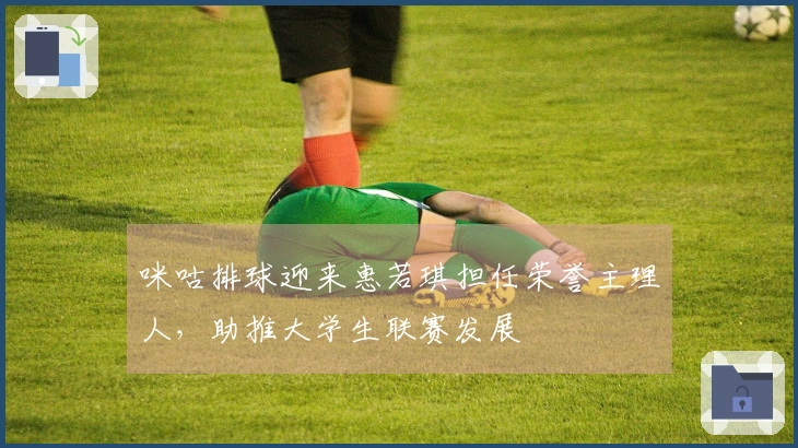 咪咕排球迎来惠若琪担任荣誉主理人，助推大学生联赛发展
