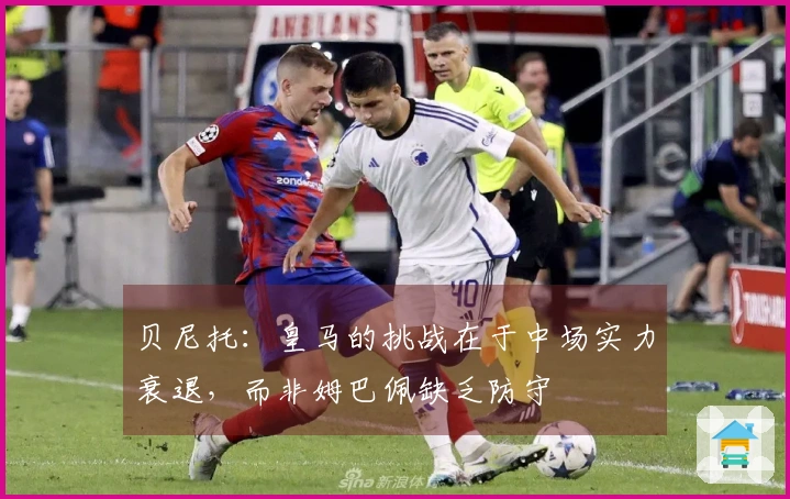 贝尼托：皇马的挑战在于中场实力衰退，而非姆巴佩缺乏防守