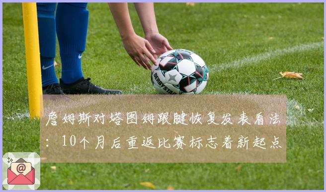 詹姆斯对塔图姆跟腱恢复发表看法：10个月后重返比赛标志着新起点，期待他再战十年