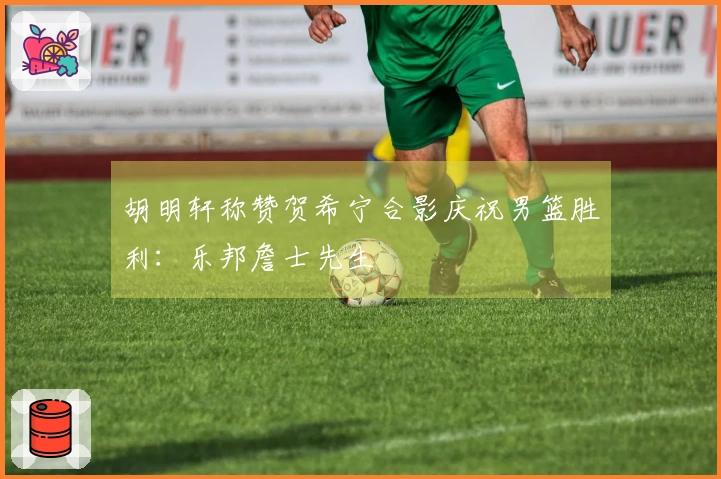 胡明轩称赞贺希宁合影庆祝男篮胜利：乐邦詹士先生