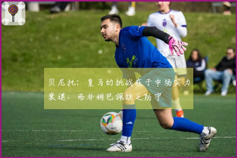 贝尼托：皇马的挑战在于中场实力衰退，而非姆巴佩缺乏防守