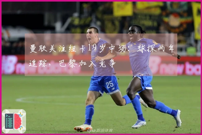 曼联关注纽卡19岁中场：球探两年追踪，巴黎加入竞争