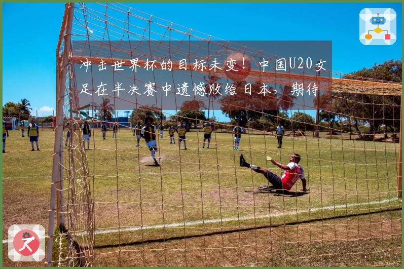 冲击世界杯的目标未变！中国U20女足在半决赛中遗憾败给日本，期待9月波兰的挑战。