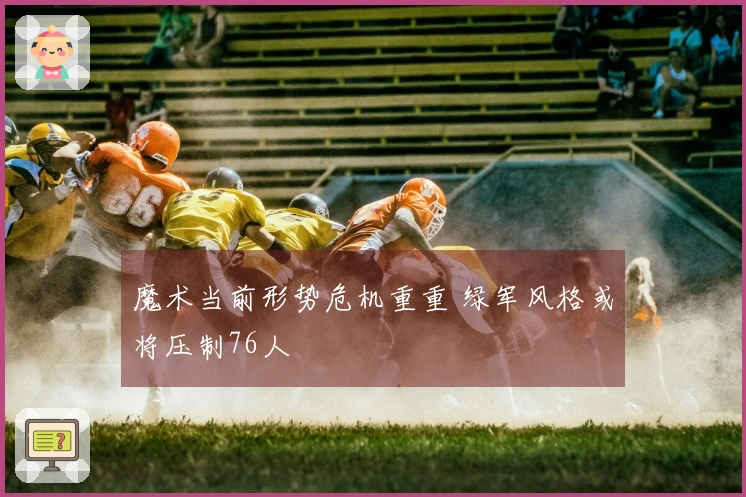 魔术当前形势危机重重 绿军风格或将压制76人