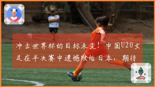 冲击世界杯的目标未变！中国U20女足在半决赛中遗憾败给日本，期待9月波兰的挑战。