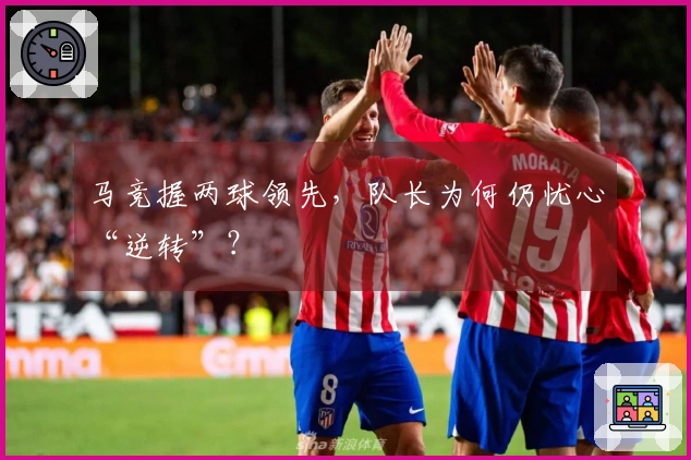 马竞握两球领先，队长为何仍忧心“逆转”？