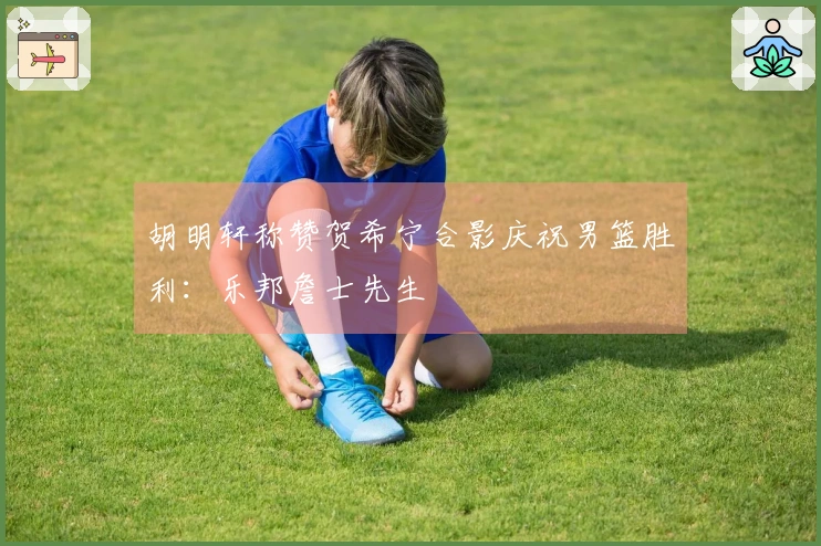 胡明轩称赞贺希宁合影庆祝男篮胜利：乐邦詹士先生