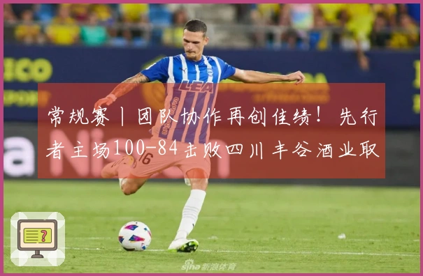 常规赛丨团队协作再创佳绩！先行者主场100-84击败四川丰谷酒业取得三连胜！